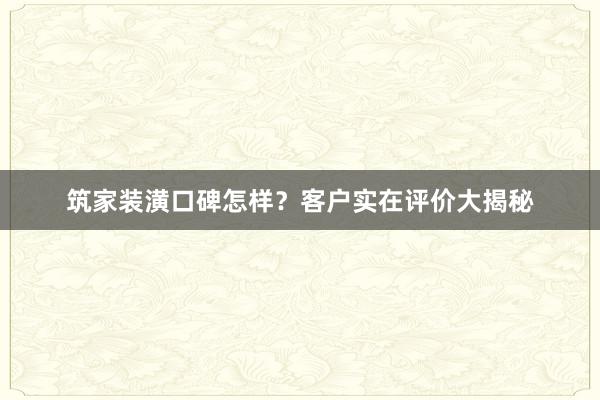 筑家装潢口碑怎样？客户实在评价大揭秘