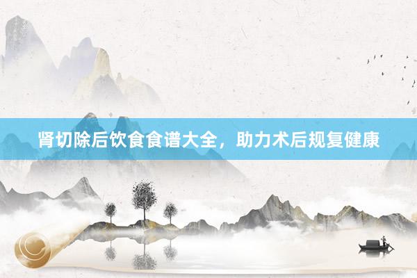 肾切除后饮食食谱大全，助力术后规复健康