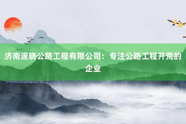 济南邃晓公路工程有限公司：专注公路工程开荒的企业
