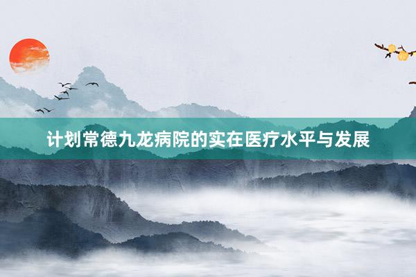 计划常德九龙病院的实在医疗水平与发展