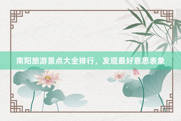 南阳旅游景点大全排行，发现最好意思表象