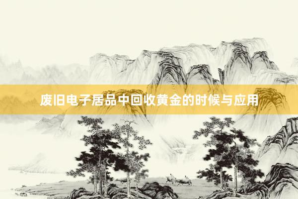 废旧电子居品中回收黄金的时候与应用
