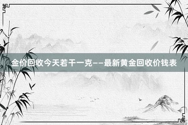金价回收今天若干一克——最新黄金回收价钱表