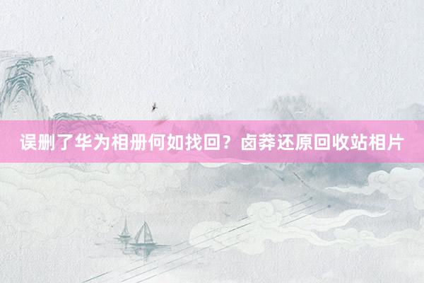 误删了华为相册何如找回？卤莽还原回收站相片