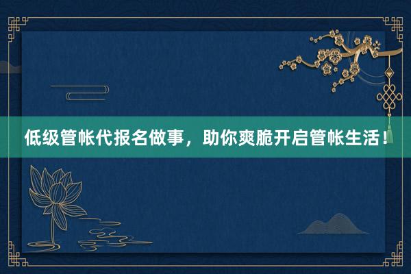 低级管帐代报名做事，助你爽脆开启管帐生活！