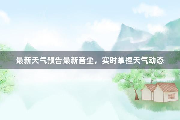 最新天气预告最新音尘，实时掌捏天气动态