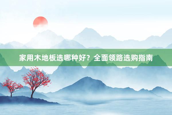 家用木地板选哪种好？全面领路选购指南