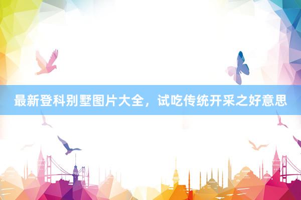 最新登科别墅图片大全，试吃传统开采之好意思