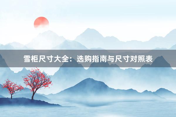 雪柜尺寸大全：选购指南与尺寸对照表
